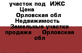 участок под  ИЖС › Цена ­ 430 000 - Орловская обл. Недвижимость » Земельные участки продажа   . Орловская обл.